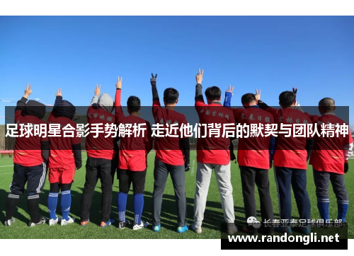 足球明星合影手势解析 走近他们背后的默契与团队精神