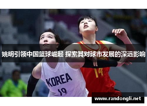 姚明引领中国篮球崛起 探索其对球市发展的深远影响