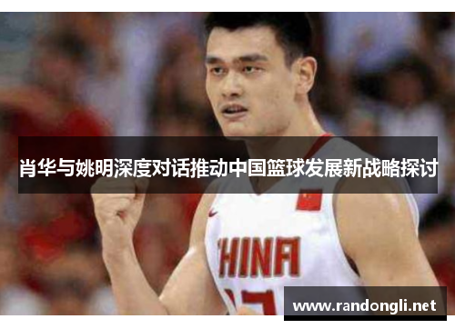 肖华与姚明深度对话推动中国篮球发展新战略探讨