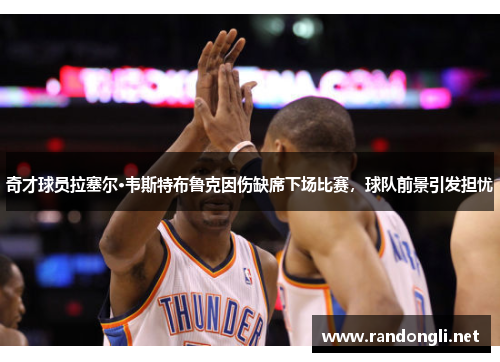 奇才球员拉塞尔·韦斯特布鲁克因伤缺席下场比赛，球队前景引发担忧