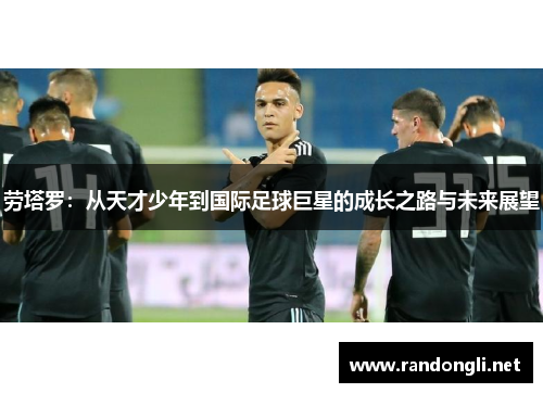 劳塔罗：从天才少年到国际足球巨星的成长之路与未来展望